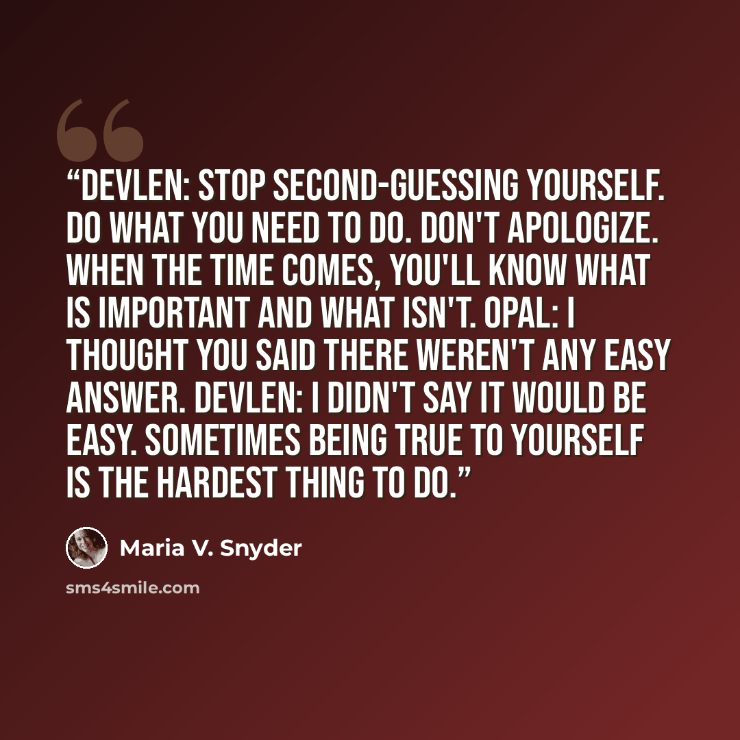 “Devlen: Stop second-guessing yourself. Do what you need to do. Don't apologize. When the time comes, you'll know what is important and what isn't. Opal: I thought you said there weren't any easy answer. Devlen: I didn't say it would be easy. Sometimes being true to yourself is the hardest thing to…” quote by Maria V. Snyder