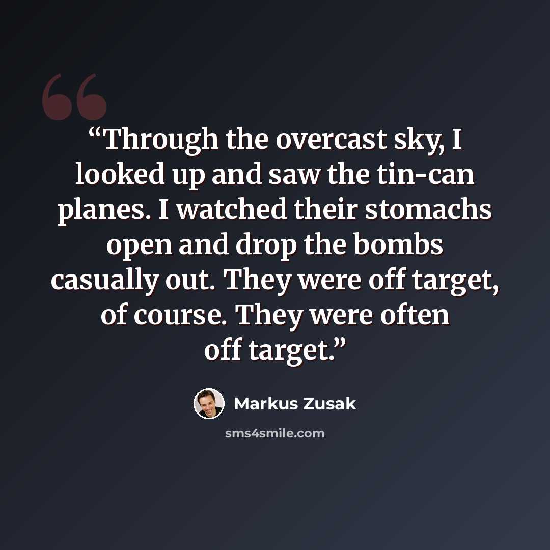 “Through the overcast sky, I looked up and saw the tin-can planes. I watched their stomachs open and drop the bombs casually out. They were off target, of course. They were often off target.” quote by Markus Zusak