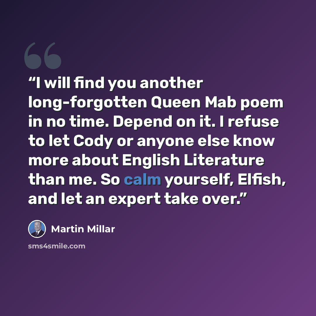 “I will find you another long-forgotten Queen Mab poem in no time. Depend on it. I refuse to let Cody or anyone else know more about English Literature than me. So calm yourself, Elfish, and let an expert take over.” quote by Martin Millar