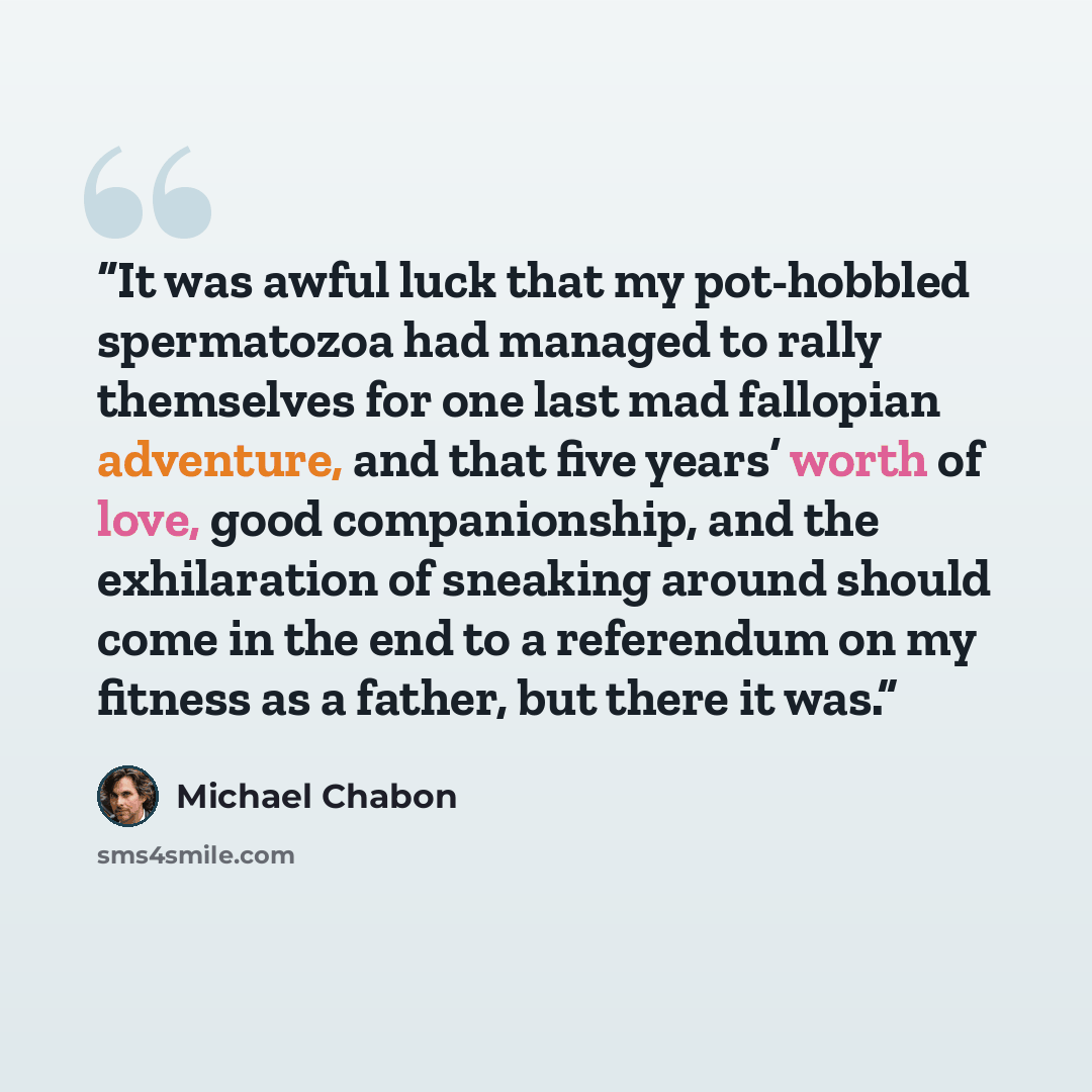 “It was awful luck that my pot-hobbled spermatozoa had managed to rally themselves for one last mad fallopian adventure, and that five years’ worth of love, good companionship, and the exhilaration of sneaking around should come in the end to a referendum on my fitness as a father, but there it was.” quote by Michael Chabon