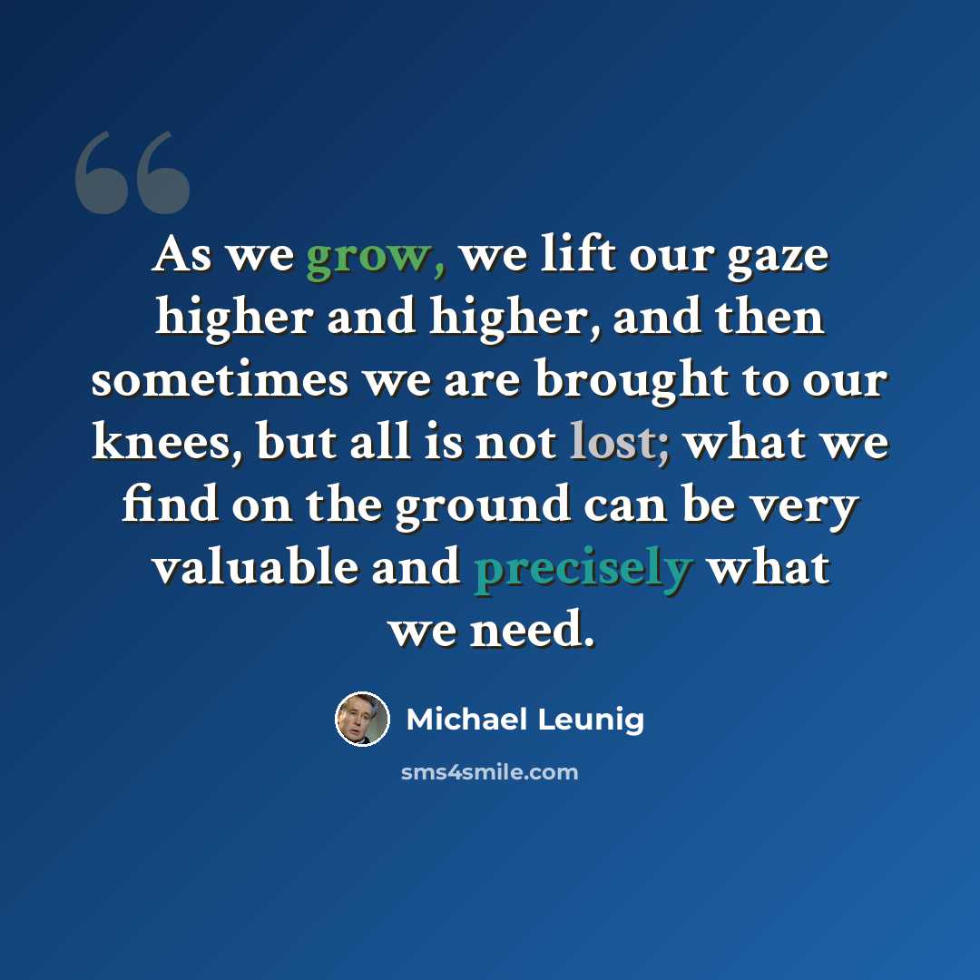 “As we grow, we lift our gaze higher and higher, and then sometimes we are brought to our knees, but all is not lost; what we find on the ground can be very valuable and precisely what we need.” quote by Michael Leunig