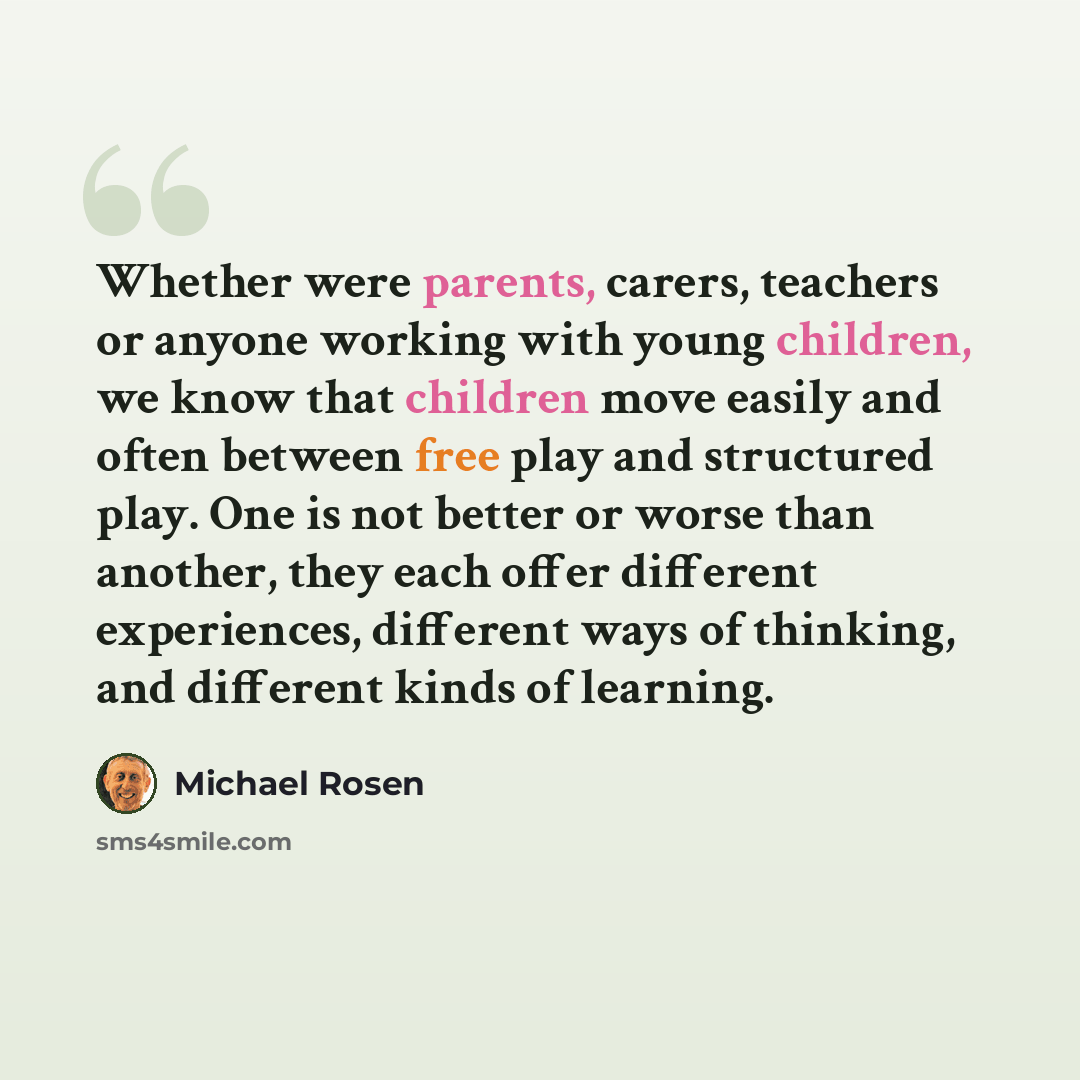 “Whether were parents, carers, teachers or anyone working with young children, we know that children move easily and often between free play and structured play. One is not better or worse than another, they each offer different experiences, different ways of thinking, and different kinds of…” quote by Michael Rosen