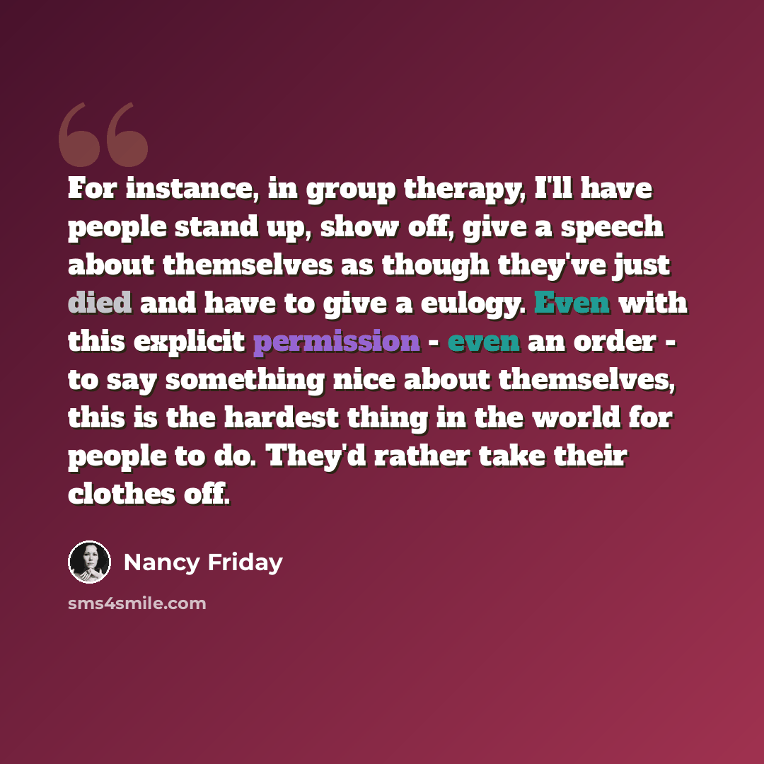 “For instance, in group therapy, I'll have people stand up, show off, give a speech about themselves as though they've just died and have to give a eulogy. Even with this explicit permission - even an order - to say something nice about themselves, this is the hardest thing in the world for people…” quote by Nancy Friday