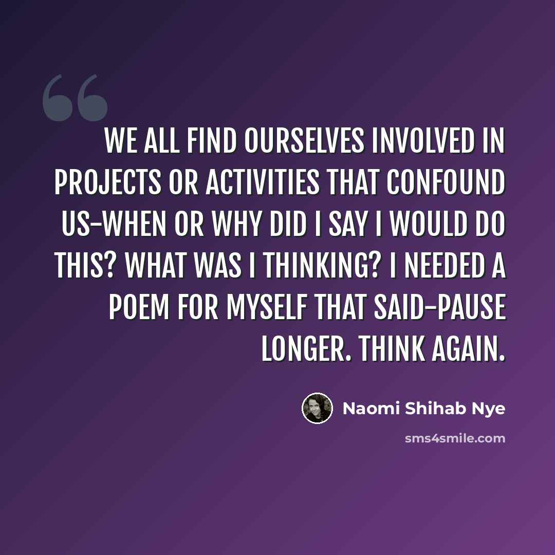 “We all find ourselves involved in projects or activities that confound us-when or why did I say I would do this? What was I thinking? I needed a poem for myself that said-pause longer. Think again.” quote by Naomi Shihab Nye