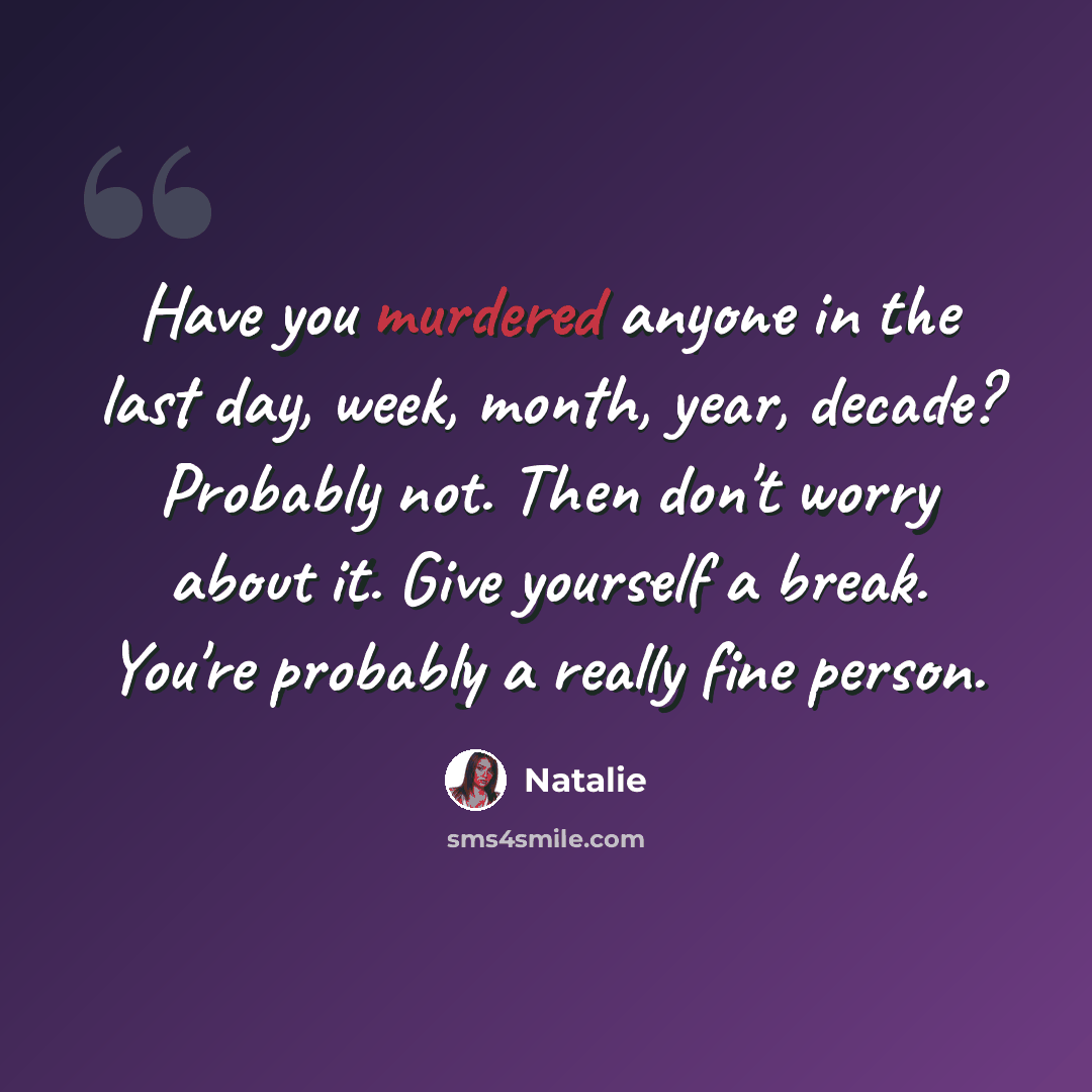 “Have you murdered anyone in the last day, week, month, year, decade? Probably not. Then don't worry about it. Give yourself a break. You're probably a really fine person.” quote by Natalie