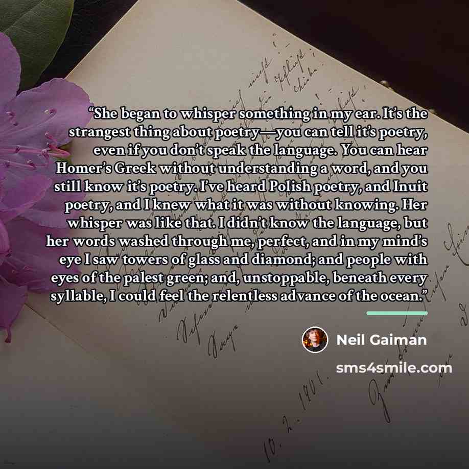 “She began to whisper something in my ear. It’s the strangest thing about poetry—you can tell it’s poetry, even if you don’t speak the language. You can hear Homer’s Greek without understanding a word, and you still know it’s poetry. I’ve heard Polish poetry, and Inuit poetry, and I knew what it…” quote by Neil Gaiman
