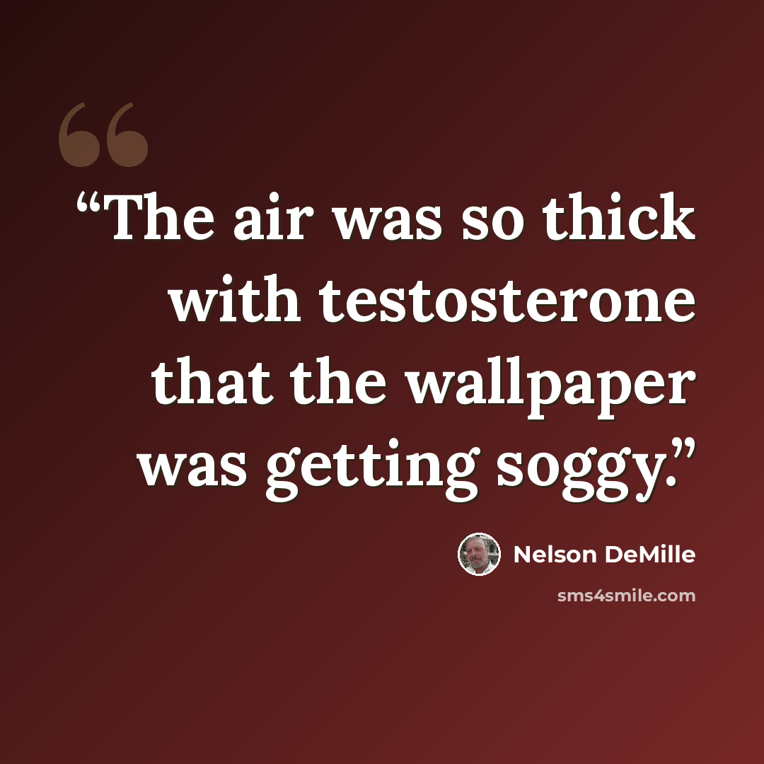 “The air was so thick with testosterone that the wallpaper was getting soggy.” quote by Nelson DeMille