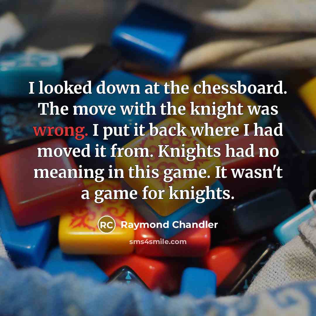 “I looked down at the chessboard. The move with the knight was wrong. I put it back where I had moved it from. Knights had no meaning in this game. It wasn't a game for knights.” quote by Raymond Chandler
