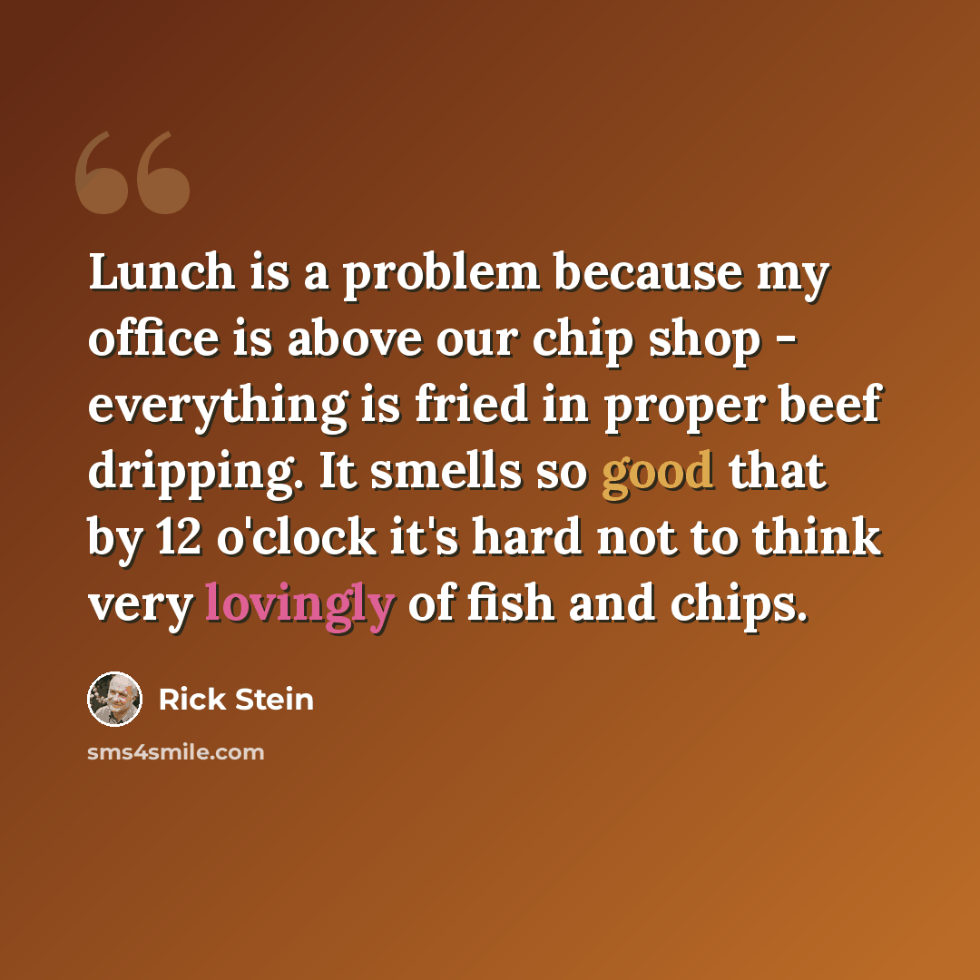 “Lunch is a problem because my office is above our chip shop - everything is fried in proper beef dripping. It smells so good that by 12 o'clock it's hard not to think very lovingly of fish and chips.” quote by Rick Stein