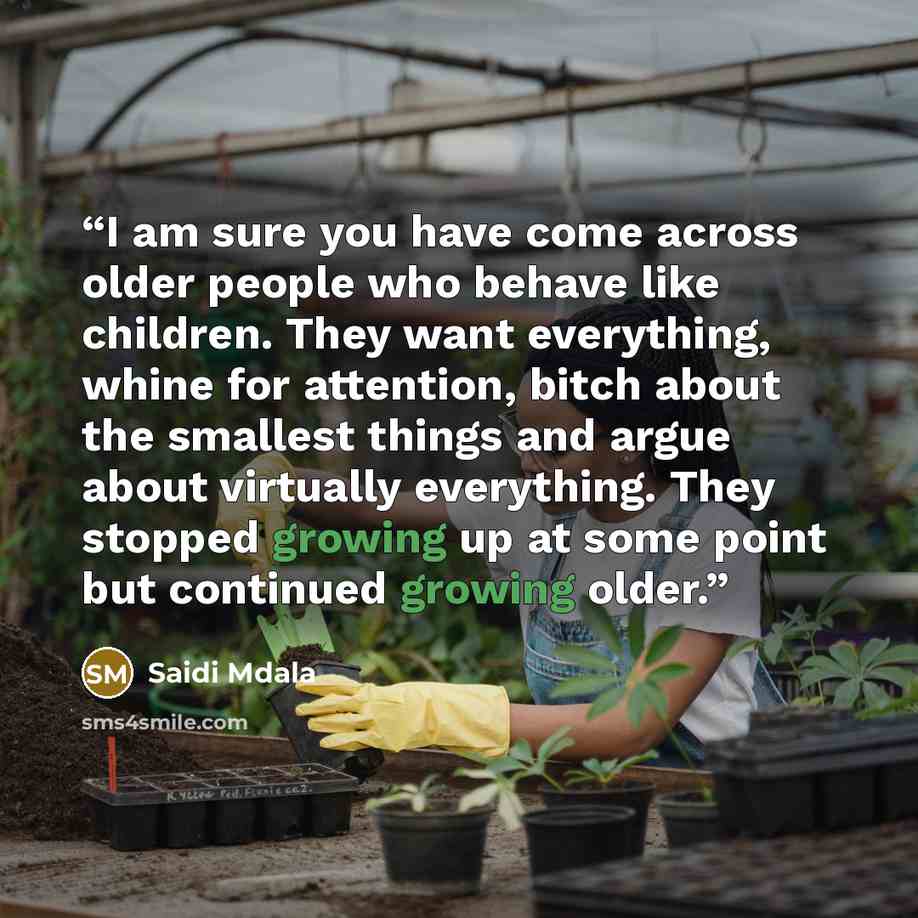 “I am sure you have come across older people who behave like children. They want everything, whine for attention, bitch about the smallest things and argue about virtually everything. They stopped growing up at some point but continued growing older.” quote by Saidi Mdala