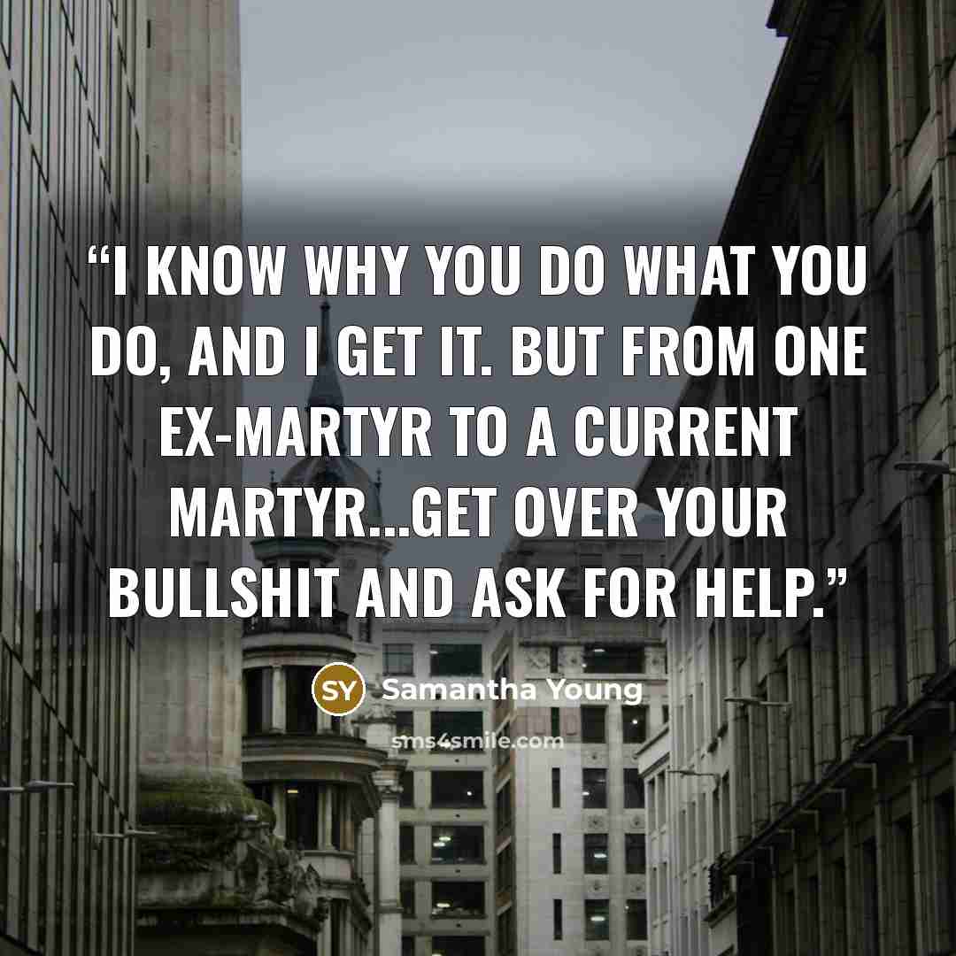 “I know why you do what you do, and I get it. But from one ex-martyr to a current martyr...get over your bullshit and ask for help.” quote by Samantha Young