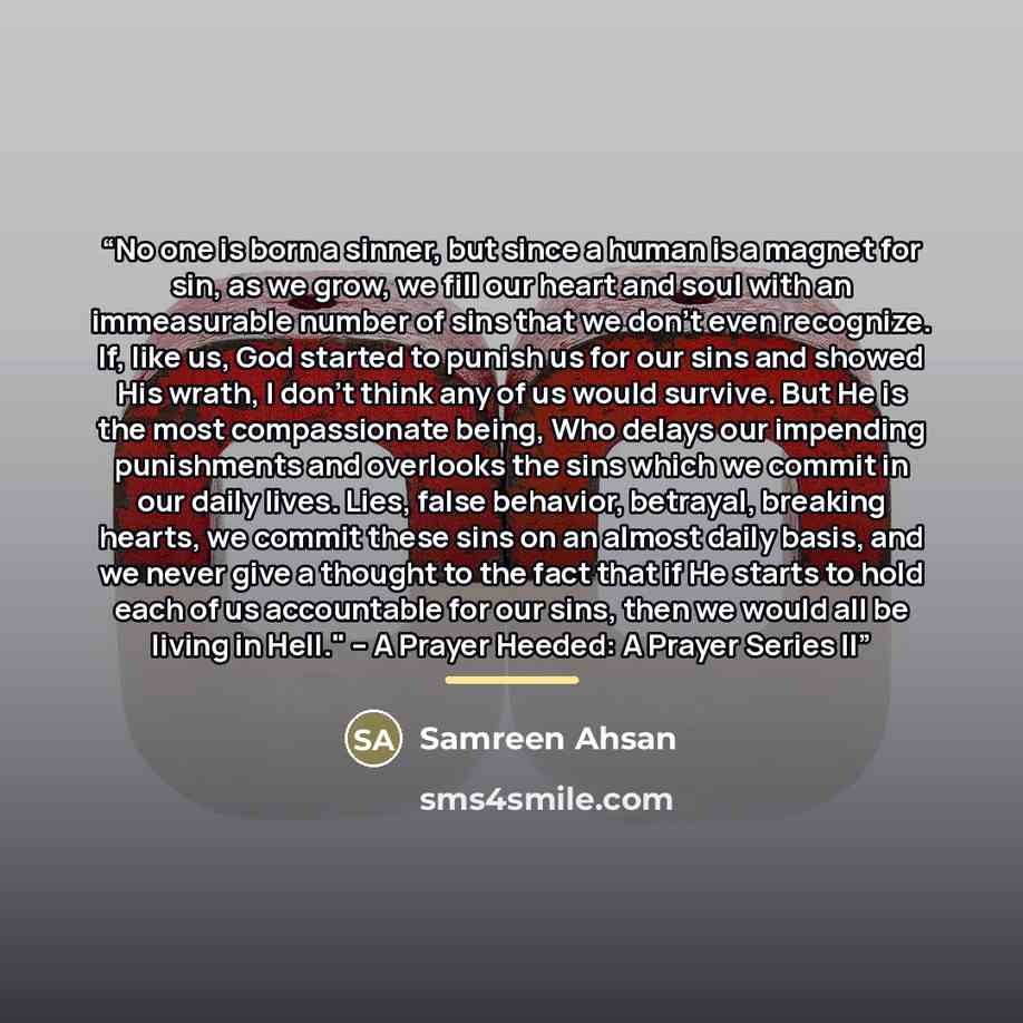 “No one is born a sinner, but since a human is a magnet for sin, as we grow, we fill our heart and soul with an immeasurable number of sins that we don’t even recognize. If, like us, God started to punish us for our sins and showed His wrath, I don’t think any of us would survive. But He is the…” quote by Samreen Ahsan