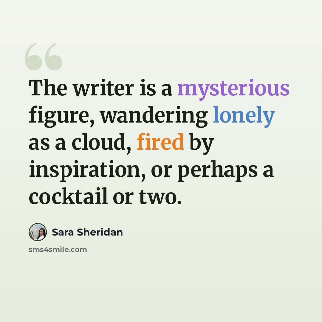 “The writer is a mysterious figure, wandering lonely as a cloud, fired by inspiration, or perhaps a cocktail or two.” quote by Sara Sheridan