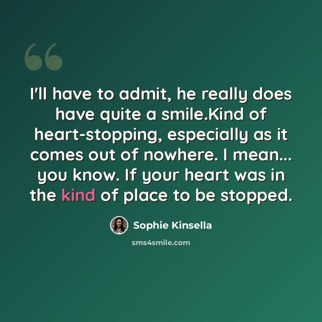 “I'll have to admit, he really does have quite a smile.Kind of heart-stopping, especially as it comes out of nowhere. I mean... you know. If your heart was in the kind of place to be stopped.” quote by Sophie Kinsella