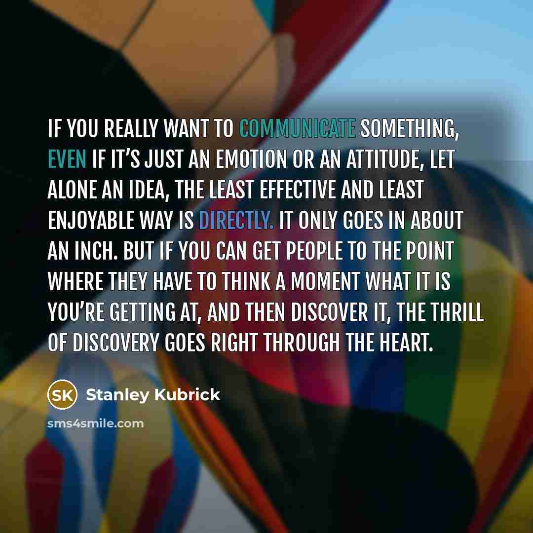 “If you really want to communicate something, even if it’s just an emotion or an attitude, let alone an idea, the least effective and least enjoyable way is directly. It only goes in about an inch. But if you can get people to the point where they have to think a moment what it is you’re getting…” quote by Stanley Kubrick