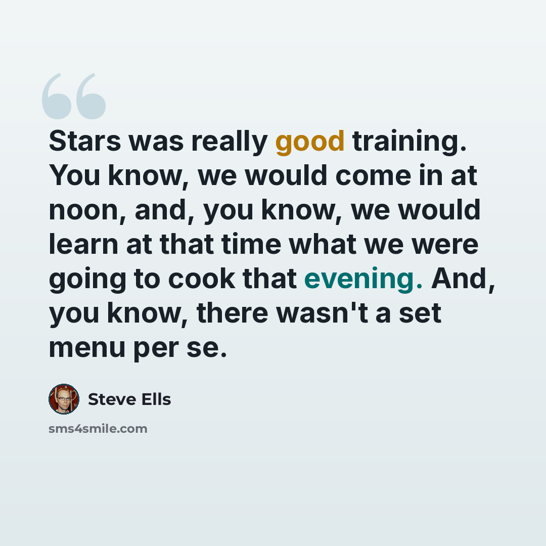 “Stars was really good training. You know, we would come in at noon, and, you know, we would learn at that time what we were going to cook that evening. And, you know, there wasn't a set menu per se.” quote by Steve Ells