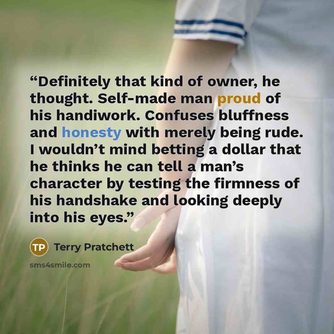 “Definitely that kind of owner, he thought. Self-made man proud of his handiwork. Confuses bluffness and honesty with merely being rude. I wouldn’t mind betting a dollar that he thinks he can tell a man’s character by testing the firmness of his handshake and looking deeply into his eyes.” quote by Terry Pratchett