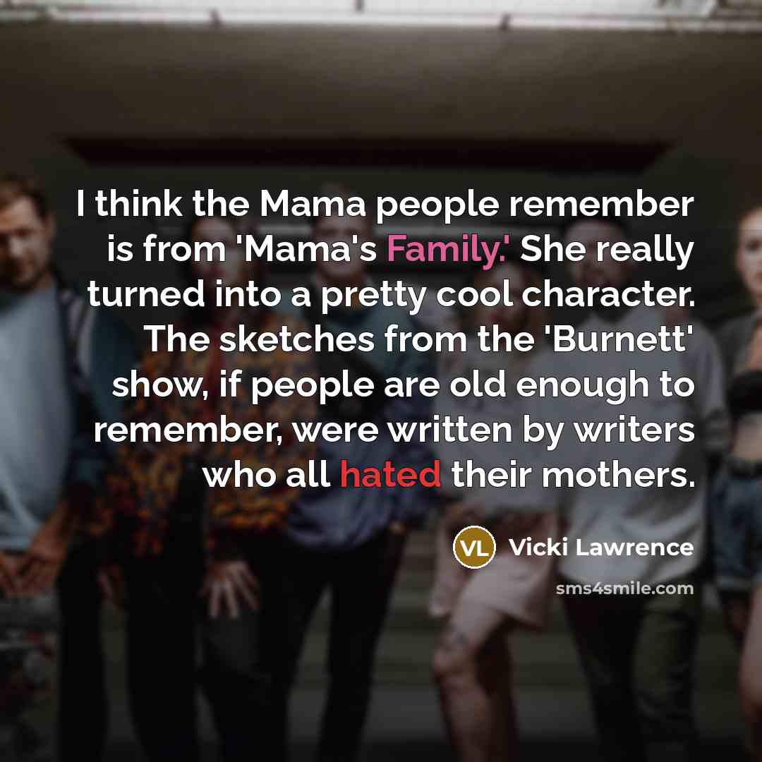 “I think the Mama people remember is from 'Mama's Family.' She really turned into a pretty cool character. The sketches from the 'Burnett' show, if people are old enough to remember, were written by writers who all hated their mothers.” quote by Vicki Lawrence