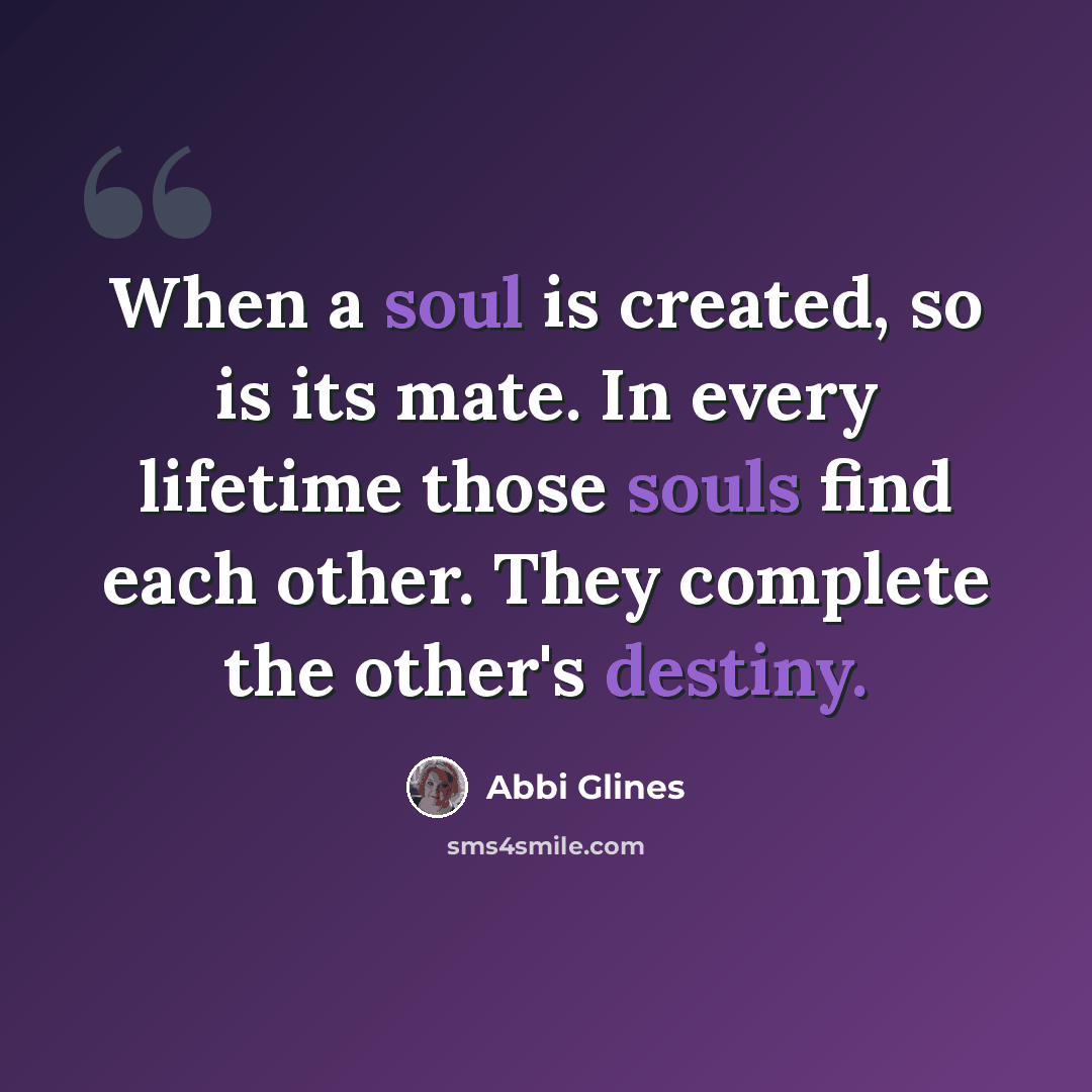 “When a soul is created, so is its mate. In every lifetime those souls find each other. They complete the other's destiny.” quote by Abbi Glines