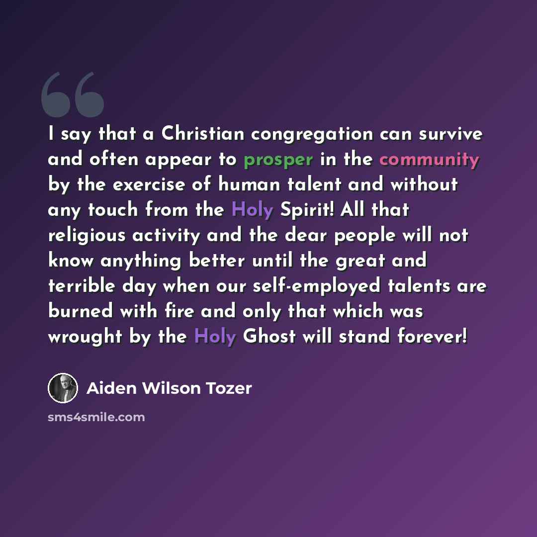 “I say that a Christian congregation can survive and often appear to prosper in the community by the exercise of human talent and without any touch from the Holy Spirit! All that religious activity and the dear people will not know anything better until the great and terrible day when our…” quote by Aiden Wilson Tozer
