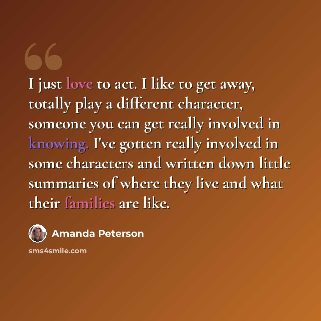 “I just love to act. I like to get away, totally play a different character, someone you can get really involved in knowing. I've gotten really involved in some characters and written down little summaries of where they live and what their families are like.” quote by Amanda Peterson