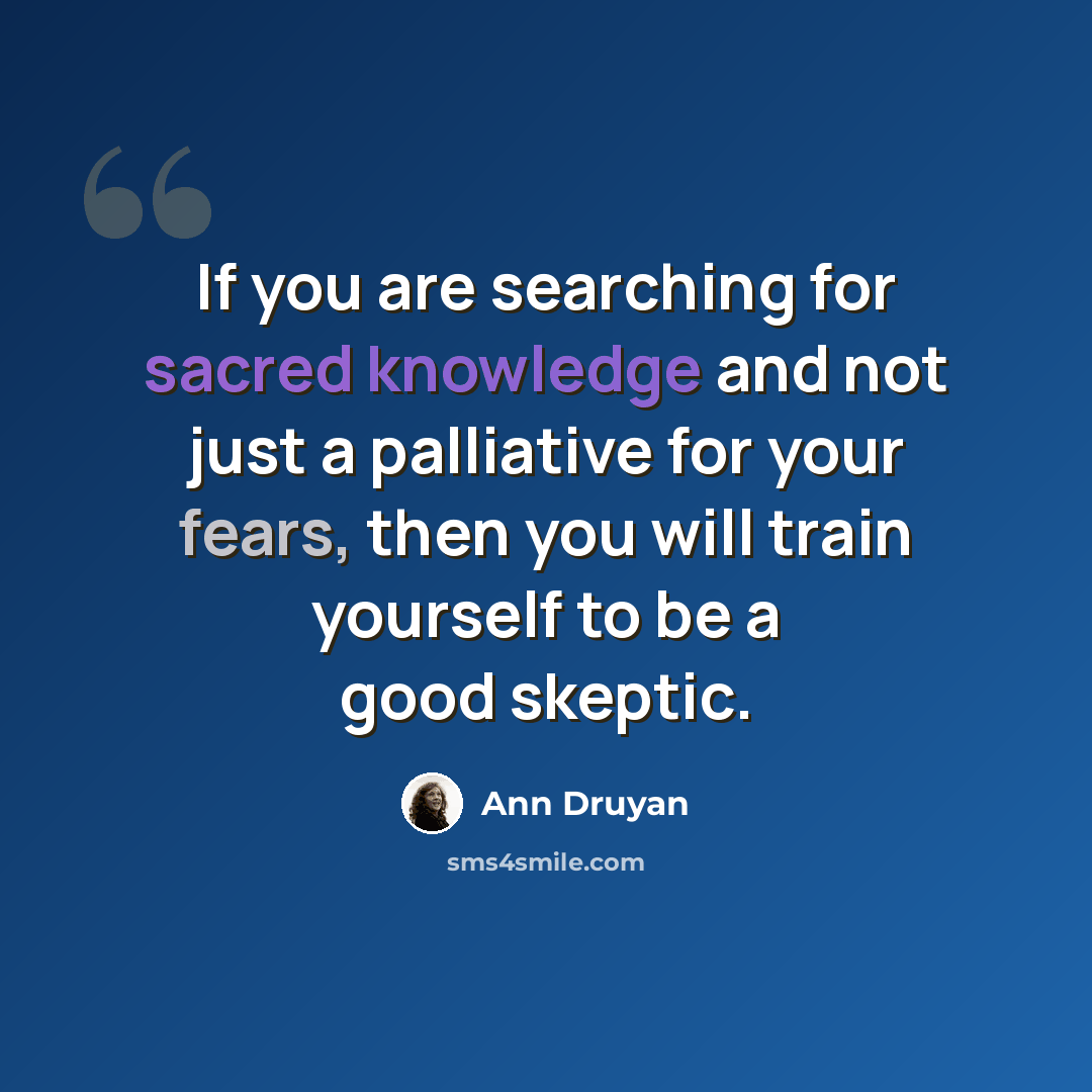 “If you are searching for sacred knowledge and not just a palliative for your fears, then you will train yourself to be a good skeptic.” quote by Ann Druyan