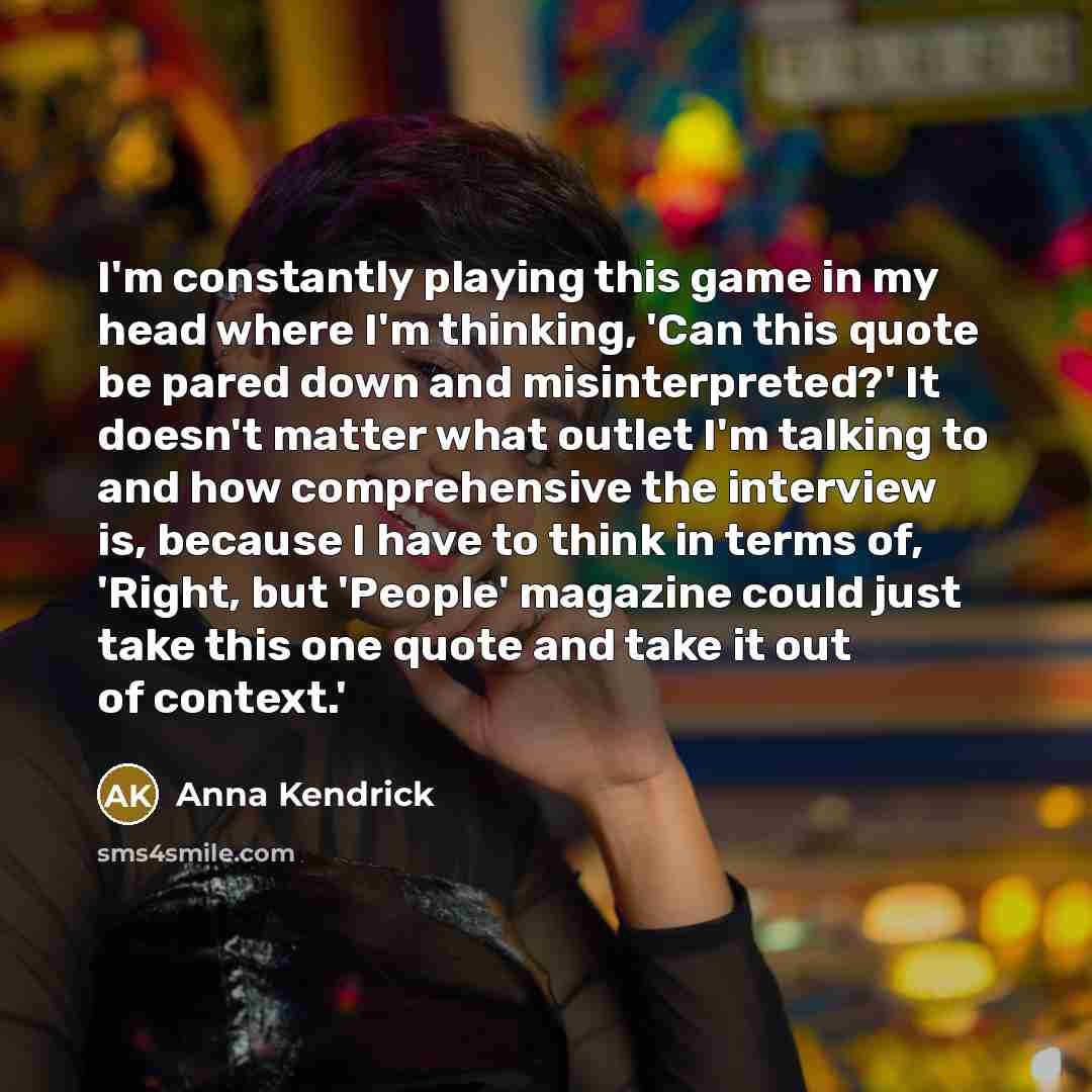 “I'm constantly playing this game in my head where I'm thinking, 'Can this quote be pared down and misinterpreted?' It doesn't matter what outlet I'm talking to and how comprehensive the interview is, because I have to think in terms of, 'Right, but 'People' magazine could just take this one quote…” quote by Anna Kendrick
