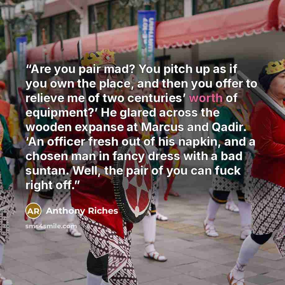 “Are you pair mad? You pitch up as if you own the place, and then you offer to relieve me of two centuries’ worth of equipment?’ He glared across the wooden expanse at Marcus and Qadir. ‘An officer fresh out of his napkin, and a chosen man in fancy dress with a bad suntan. Well, the pair of you can…” quote by Anthony Riches