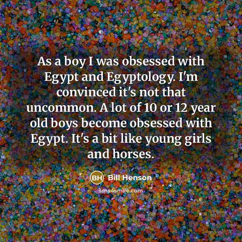 “As a boy I was obsessed with Egypt and Egyptology. I'm convinced it's not that uncommon. A lot of 10 or 12 year old boys become obsessed with Egypt. It's a bit like young girls and horses.” quote by Bill Henson