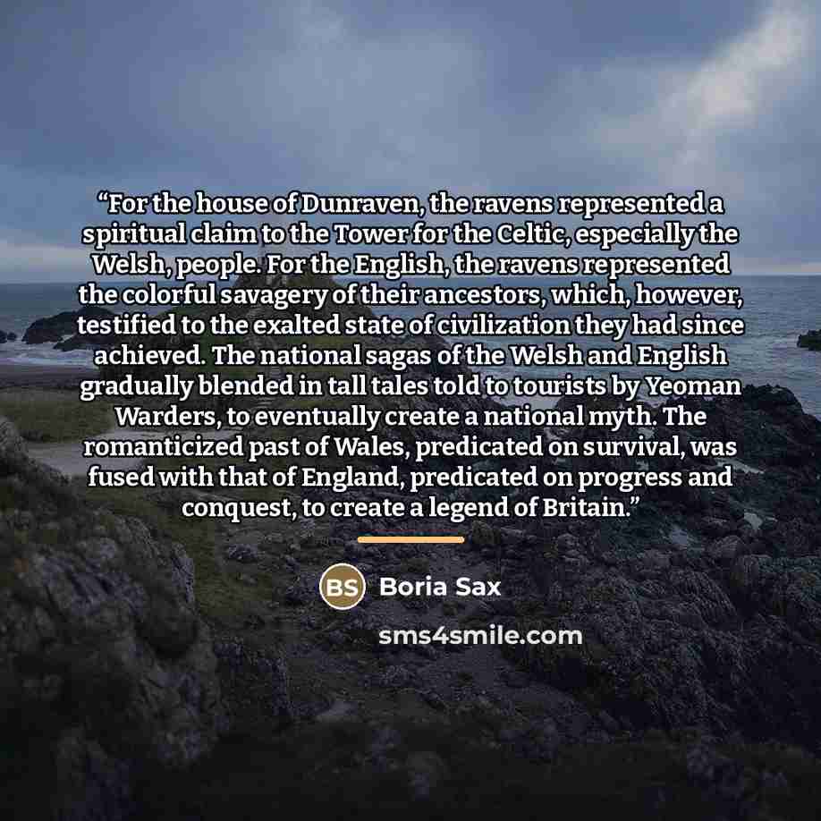 “For the house of Dunraven, the ravens represented a spiritual claim to the Tower for the Celtic, especially the Welsh, people. For the English, the ravens represented the colorful savagery of their ancestors, which, however, testified to the exalted state of civilization they had since achieved…” quote by Boria Sax