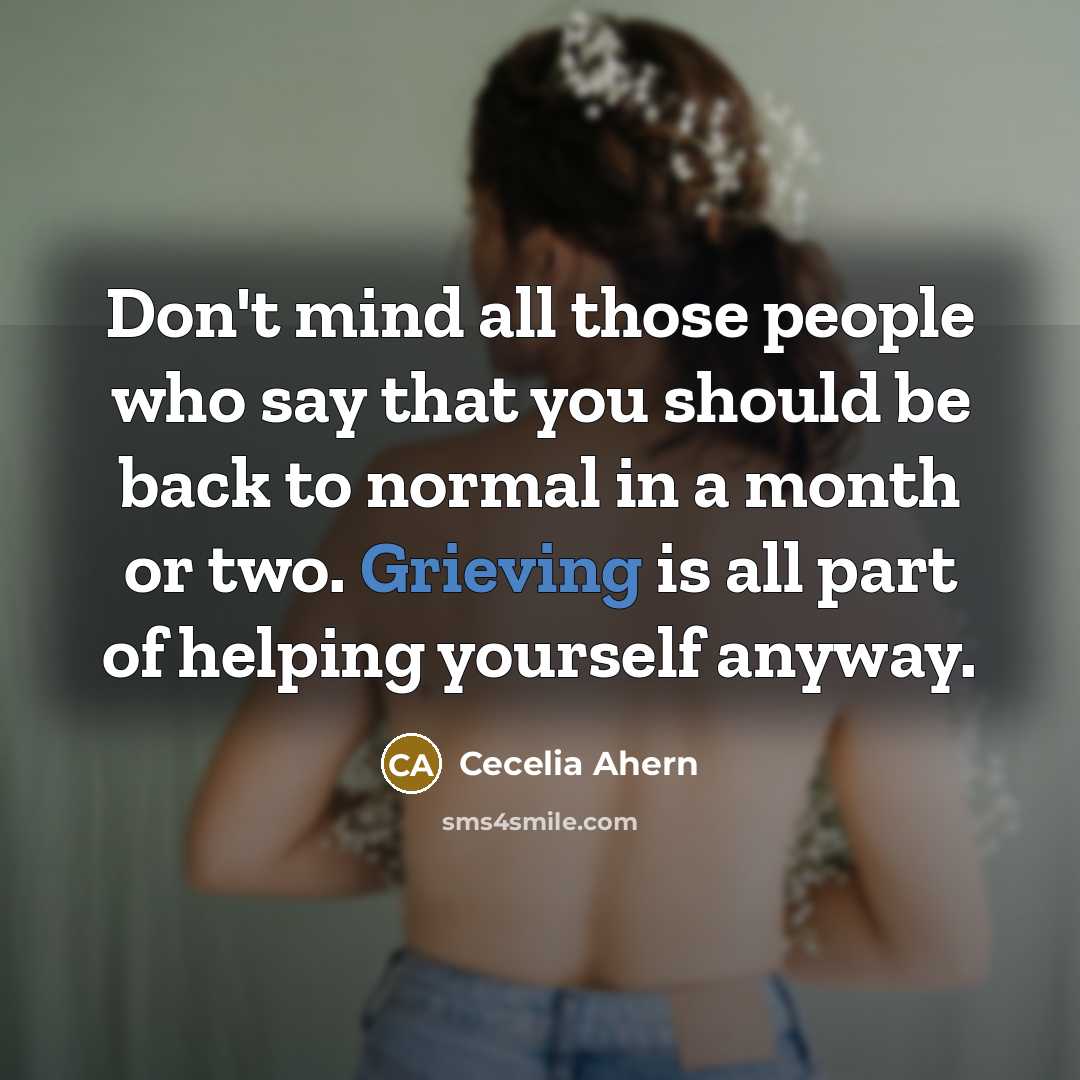 “Don't mind all those people who say that you should be back to normal in a month or two. Grieving is all part of helping yourself anyway.” quote by Cecelia Ahern