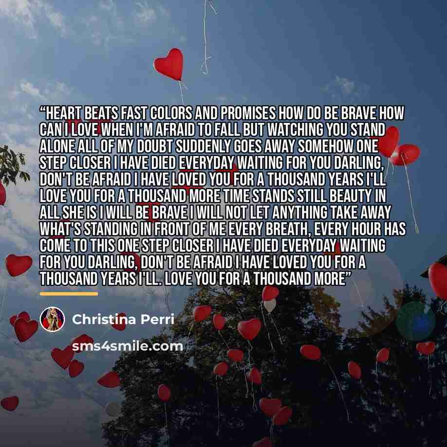“Heart beats fast Colors and promises How do be brave How can I love when I'm afraid To fall But watching you stand alone All of my doubt Suddenly goes away somehow One step closer I have died everyday waiting for you Darling, don't be afraid I have loved you for a Thousand years I'll love you for…” quote by Christina Perri