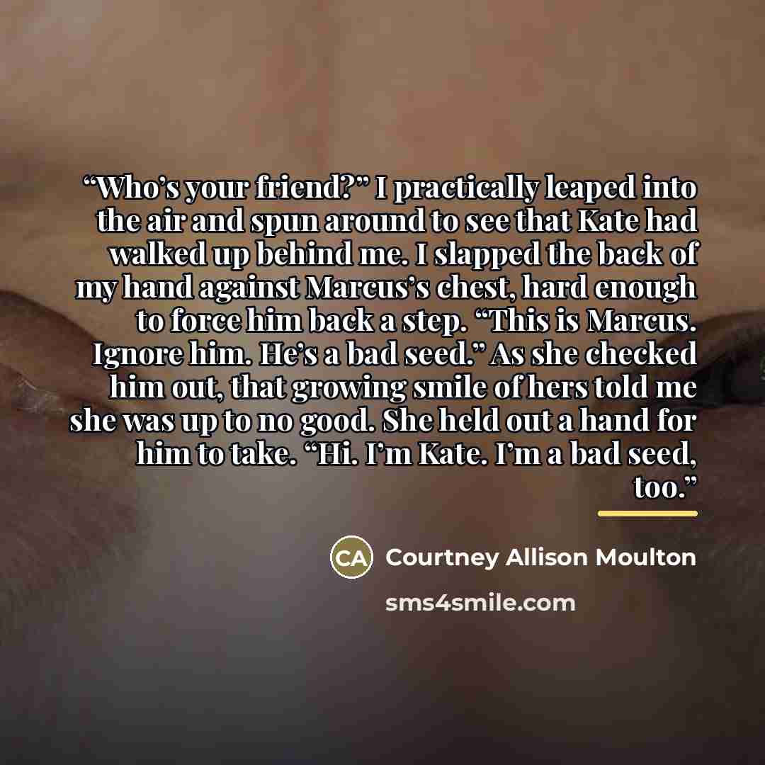 “Who’s your friend?” I practically leaped into the air and spun around to see that Kate had walked up behind me. I slapped the back of my hand against Marcus’s chest, hard enough to force him back a step. “This is Marcus. Ignore him. He’s a bad seed.” As she checked him out, that growing smile of…” quote by Courtney Allison Moulton