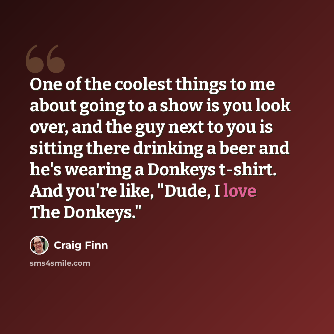 “One of the coolest things to me about going to a show is you look over, and the guy next to you is sitting there drinking a beer and he's wearing a Donkeys t-shirt. And you're like, "Dude, I love The Donkeys."” quote by Craig Finn