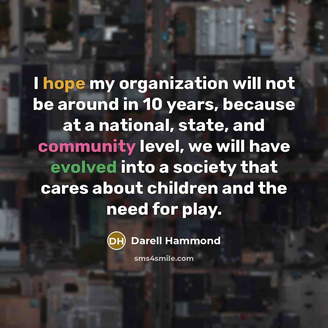 “I hope my organization will not be around in 10 years, because at a national, state, and community level, we will have evolved into a society that cares about children and the need for play.” quote by Darell Hammond