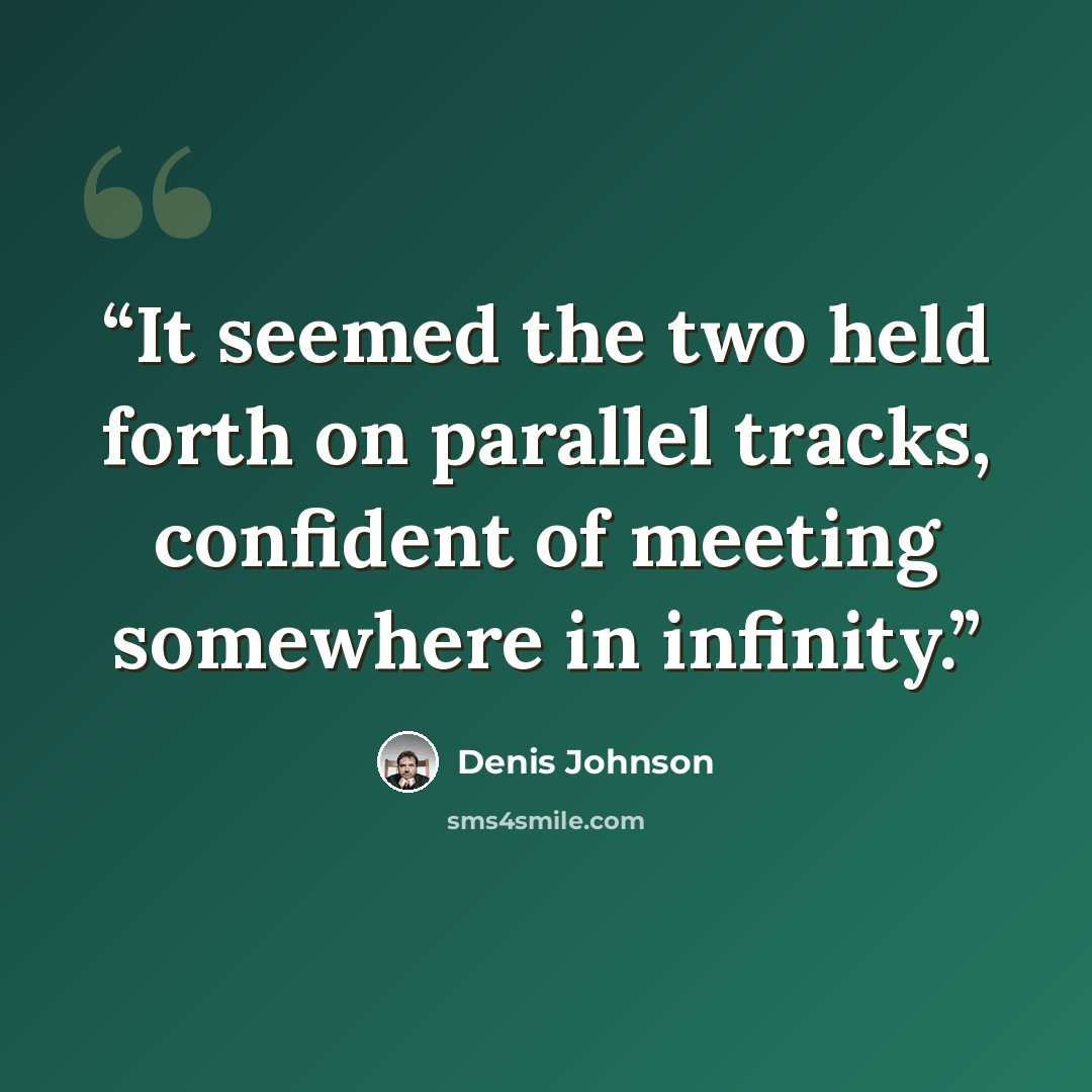 “It seemed the two held forth on parallel tracks, confident of meeting somewhere in infinity.” quote by Denis Johnson