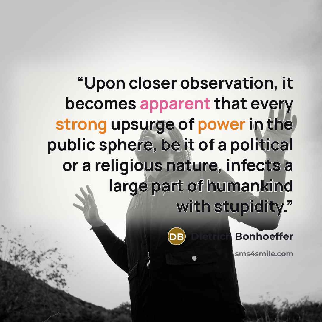 “Upon closer observation, it becomes apparent that every strong upsurge of power in the public sphere, be it of a political or a religious nature, infects a large part of humankind with stupidity.” quote by Dietrich Bonhoeffer