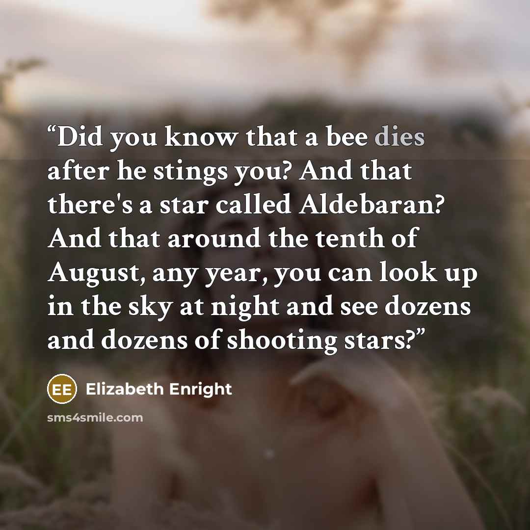 “Did you know that a bee dies after he stings you? And that there's a star called Aldebaran? And that around the tenth of August, any year, you can look up in the sky at night and see dozens and dozens of shooting stars?” quote by Elizabeth Enright