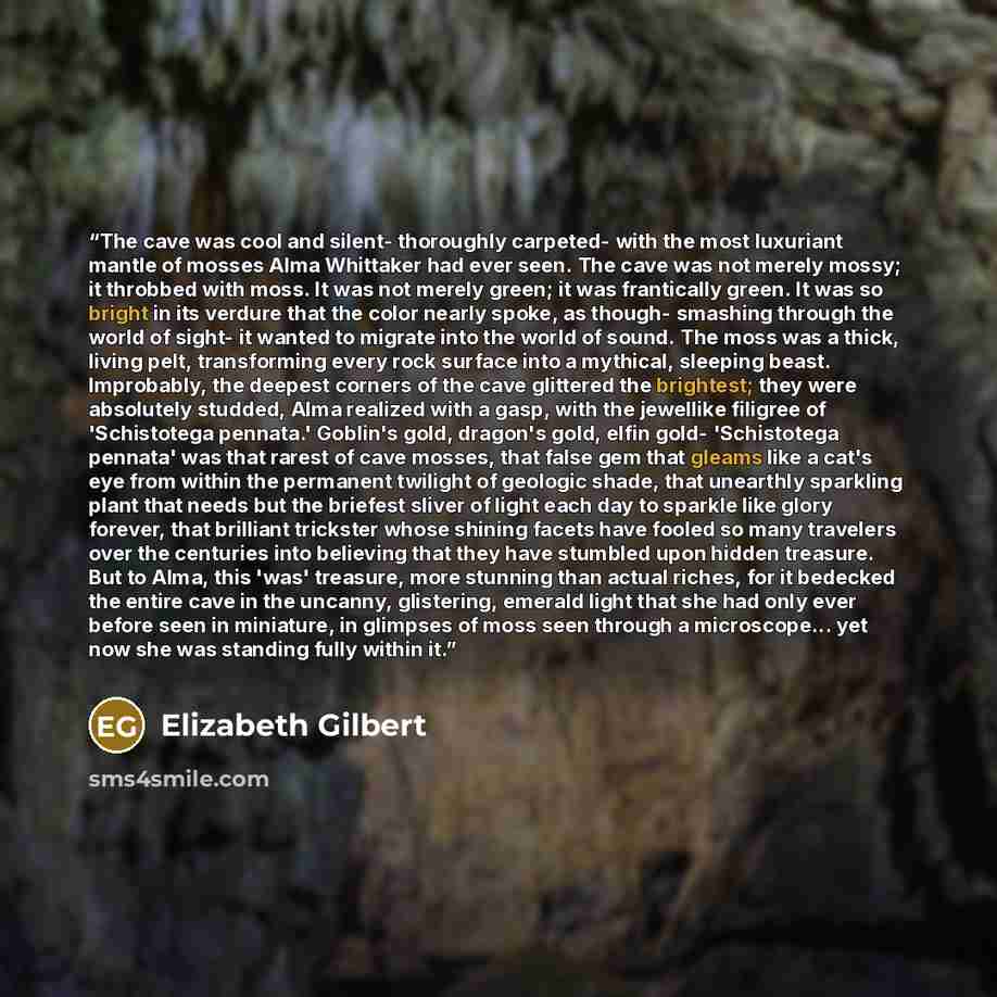 “The cave was cool and silent- thoroughly carpeted- with the most luxuriant mantle of mosses Alma Whittaker had ever seen. The cave was not merely mossy; it throbbed with moss. It was not merely green; it was frantically green. It was so bright in its verdure that the color nearly spoke, as though…” quote by Elizabeth Gilbert