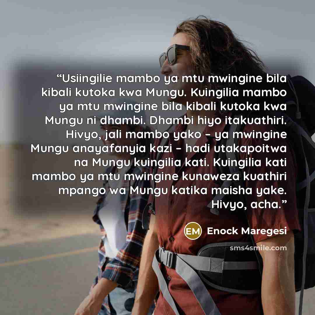 “Usiingilie mambo ya mtu mwingine bila kibali kutoka kwa Mungu. Kuingilia mambo ya mtu mwingine bila kibali kutoka kwa Mungu ni dhambi. Dhambi hiyo itakuathiri. Hivyo, jali mambo yako – ya mwingine Mungu anayafanyia kazi – hadi utakapoitwa na Mungu kuingilia kati. Kuingilia kati mambo ya mtu…” quote by Enock Maregesi