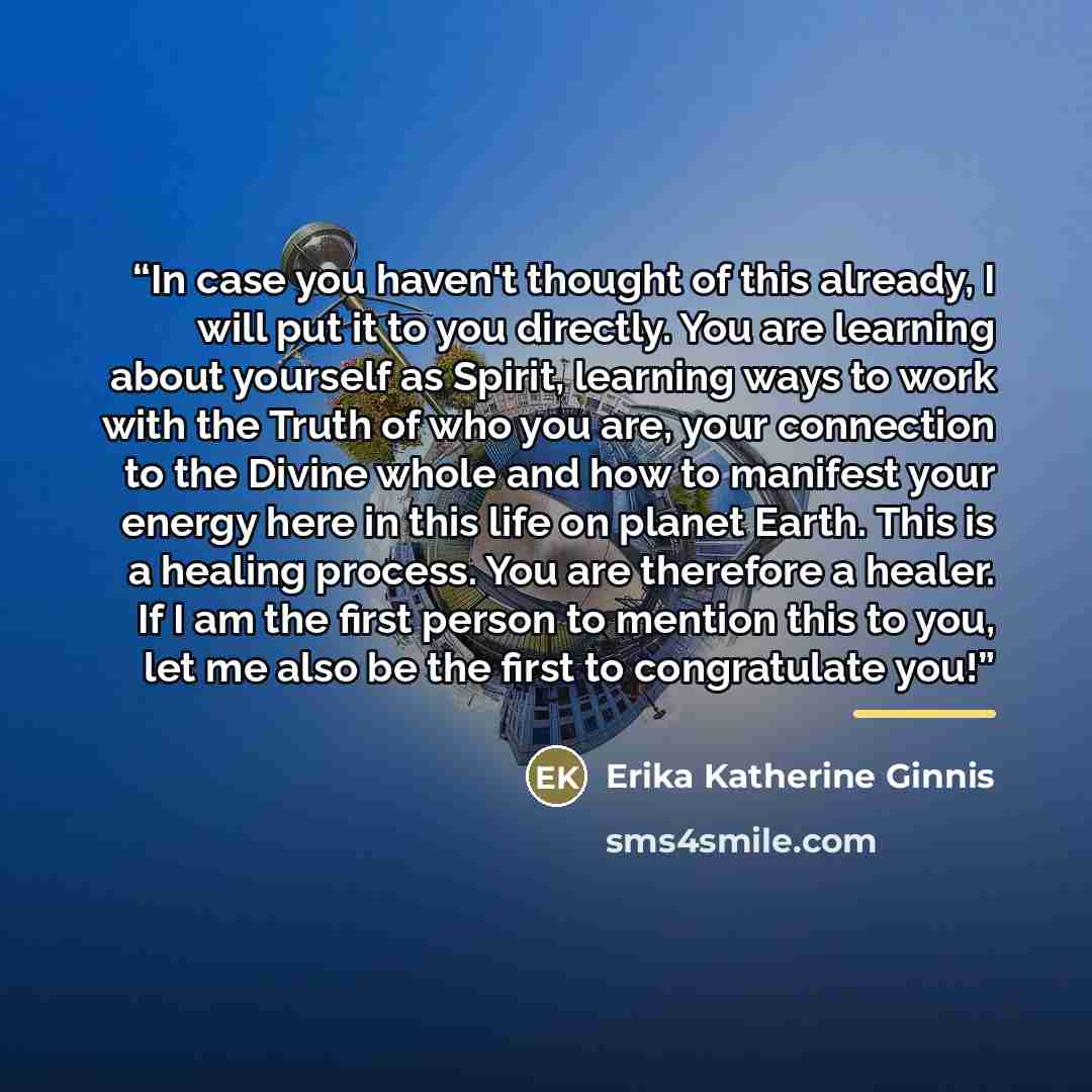 “In case you haven't thought of this already, I will put it to you directly. You are learning about yourself as Spirit, learning ways to work with the Truth of who you are, your connection to the Divine whole and how to manifest your energy here in this life on planet Earth. This is a healing…” quote by Erika Katherine Ginnis