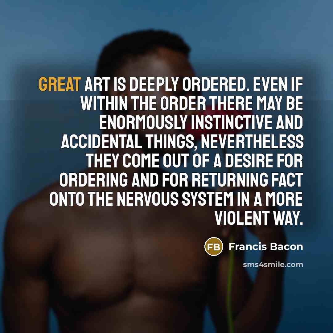 “Great art is deeply ordered. Even if within the order there may be enormously instinctive and accidental things, nevertheless they come out of a desire for ordering and for returning fact onto the nervous system in a more violent way.” quote by Francis Bacon