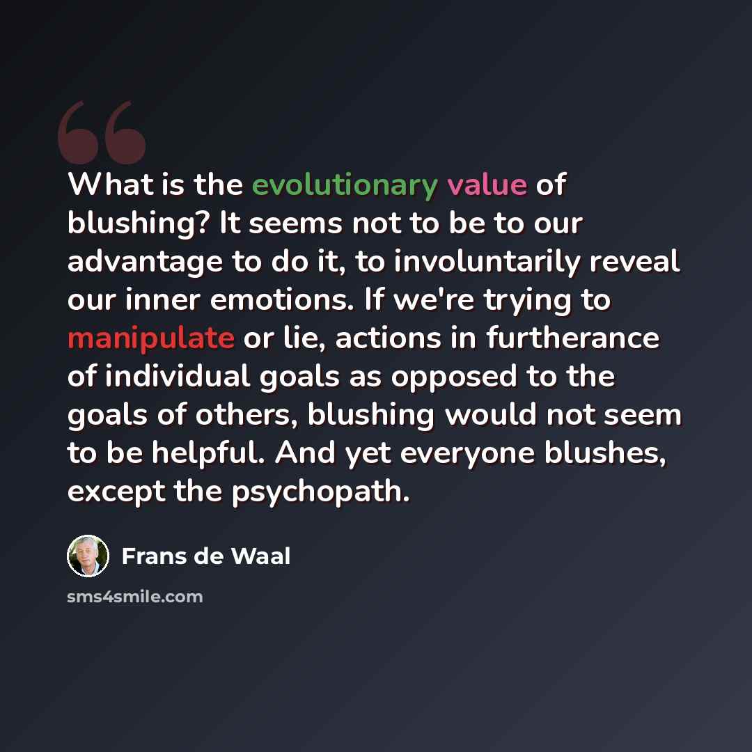 “What is the evolutionary value of blushing? It seems not to be to our advantage to do it, to involuntarily reveal our inner emotions. If we're trying to manipulate or lie, actions in furtherance of individual goals as opposed to the goals of others, blushing would not seem to be helpful. And yet…” quote by Frans de Waal