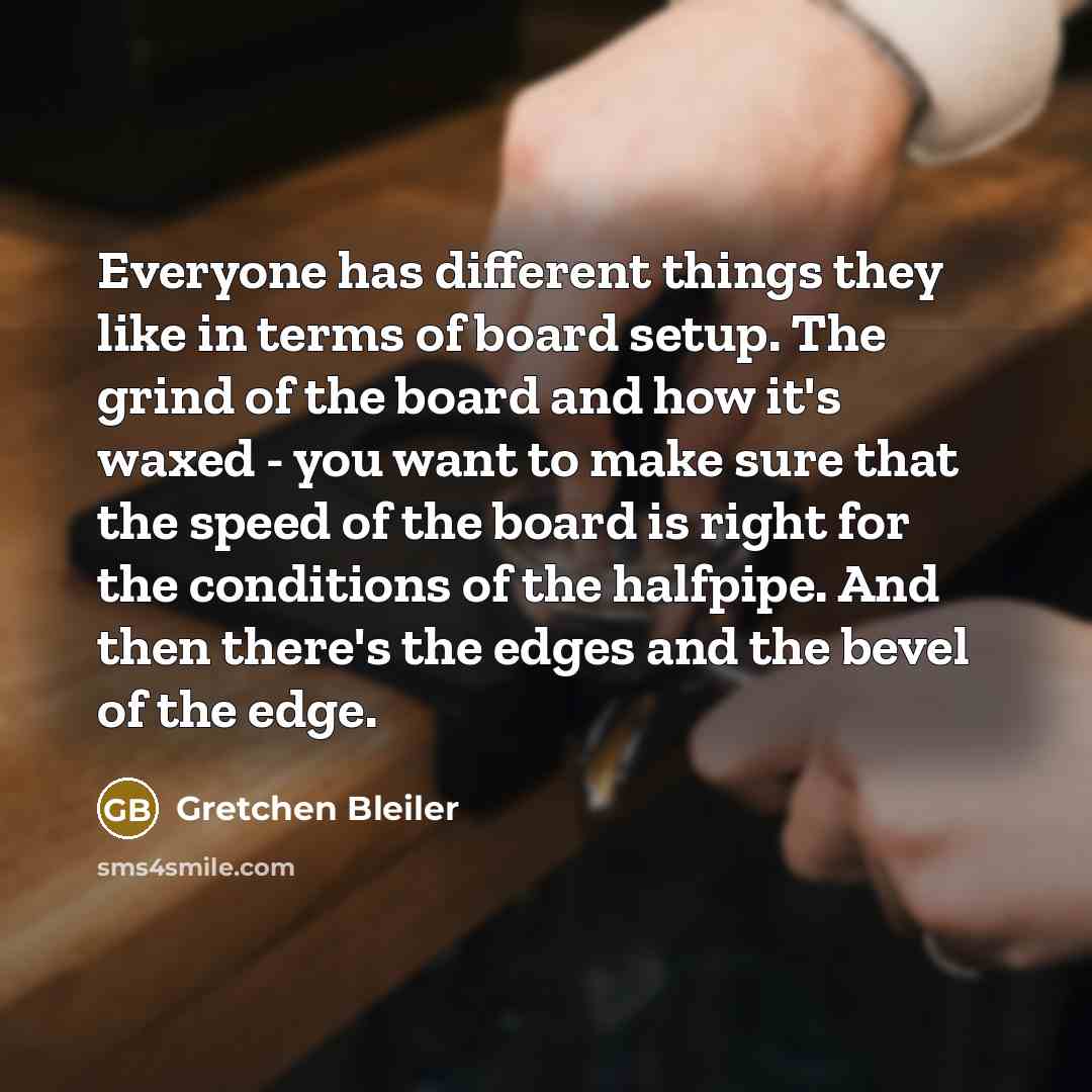 “Everyone has different things they like in terms of board setup. The grind of the board and how it's waxed - you want to make sure that the speed of the board is right for the conditions of the halfpipe. And then there's the edges and the bevel of the edge.” quote by Gretchen Bleiler