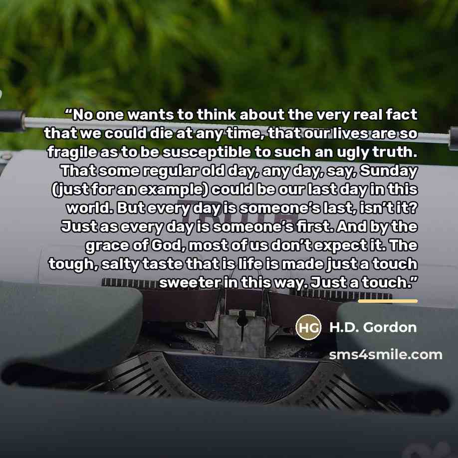 “No one wants to think about the very real fact that we could die at any time, that our lives are so fragile as to be susceptible to such an ugly truth. That some regular old day, any day, say, Sunday (just for an example) could be our last day in this world. But every day is someone’s last, isn’t…” quote by H.D. Gordon