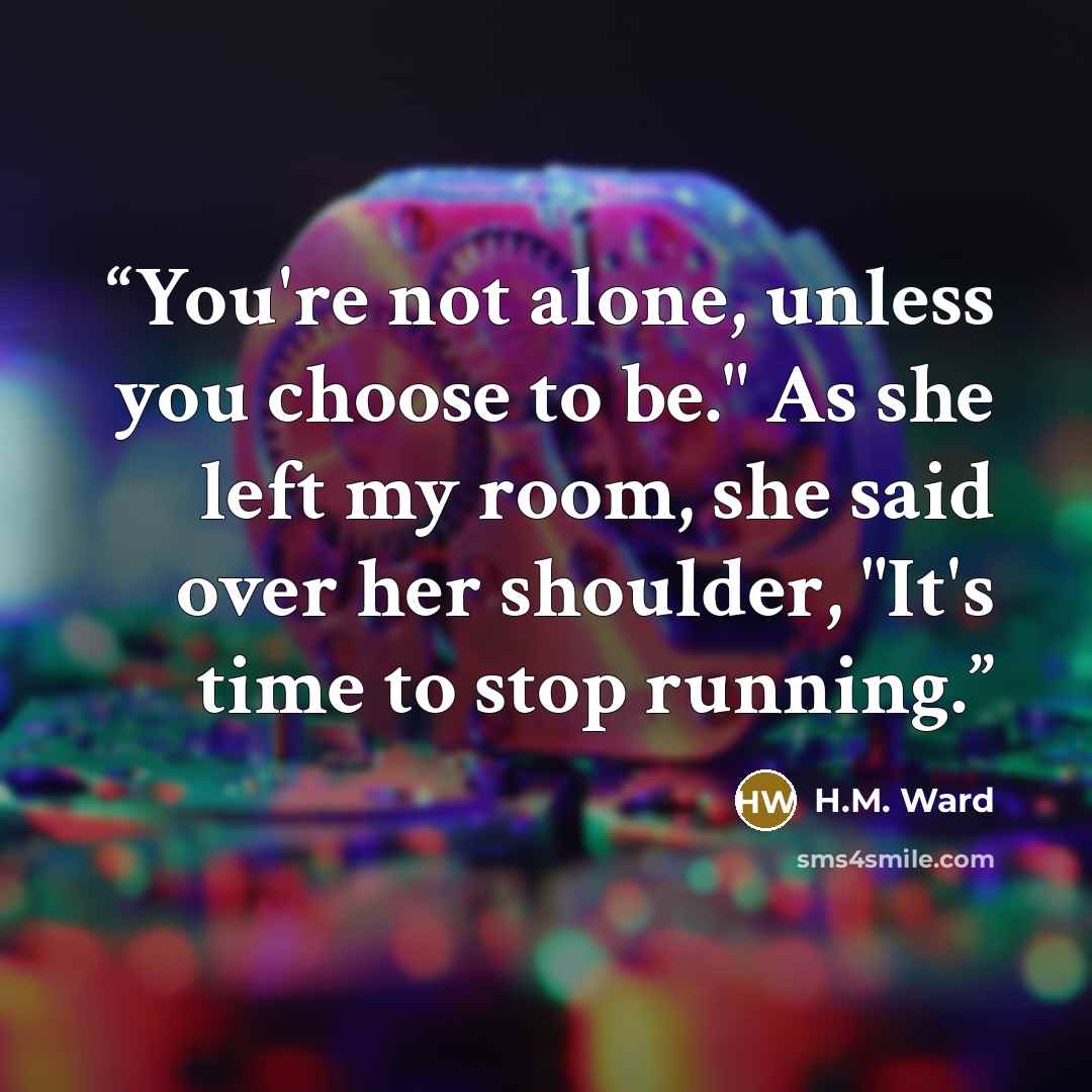 “You're not alone, unless you choose to be." As she left my room, she said over her shoulder, "It's time to stop running.” quote by H.M. Ward