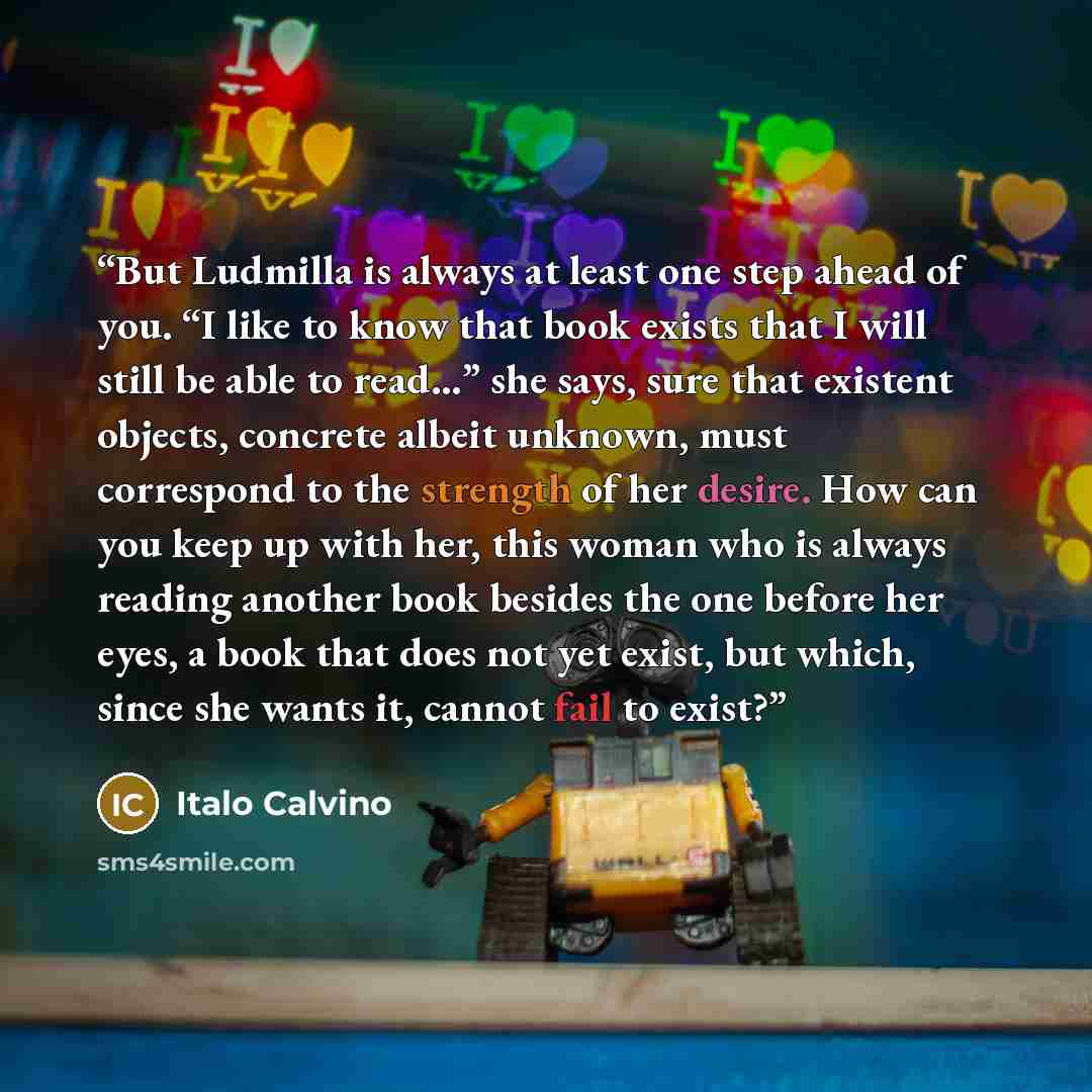 “But Ludmilla is always at least one step ahead of you. “I like to know that book exists that I will still be able to read…” she says, sure that existent objects, concrete albeit unknown, must correspond to the strength of her desire. How can you keep up with her, this woman who is always reading…” quote by Italo Calvino