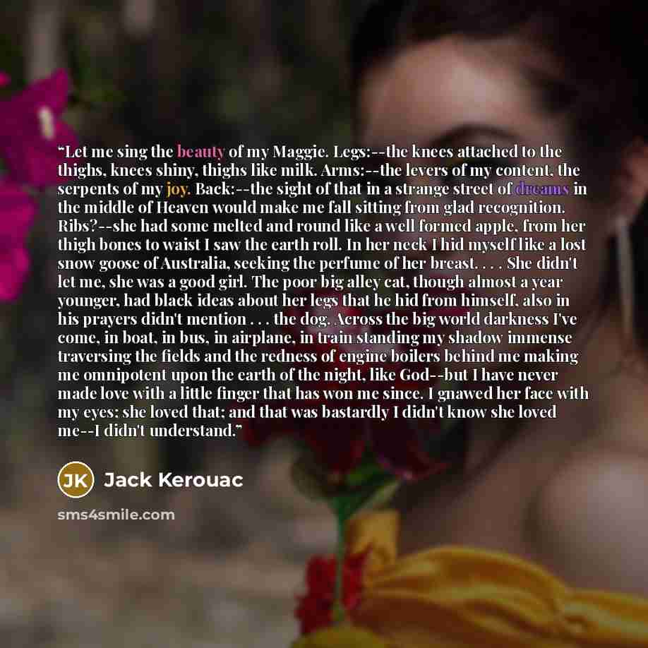 “Let me sing the beauty of my Maggie. Legs:--the knees attached to the thighs, knees shiny, thighs like milk. Arms:--the levers of my content, the serpents of my joy. Back:--the sight of that in a strange street of dreams in the middle of Heaven would make me fall sitting from glad recognition…” quote by Jack Kerouac