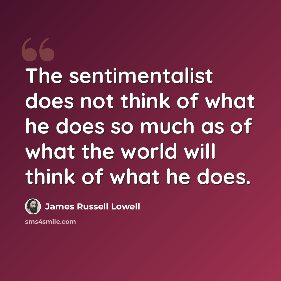 “The sentimentalist does not think of what he does so much as of what the world will think of what he does.” quote by James Russell Lowell