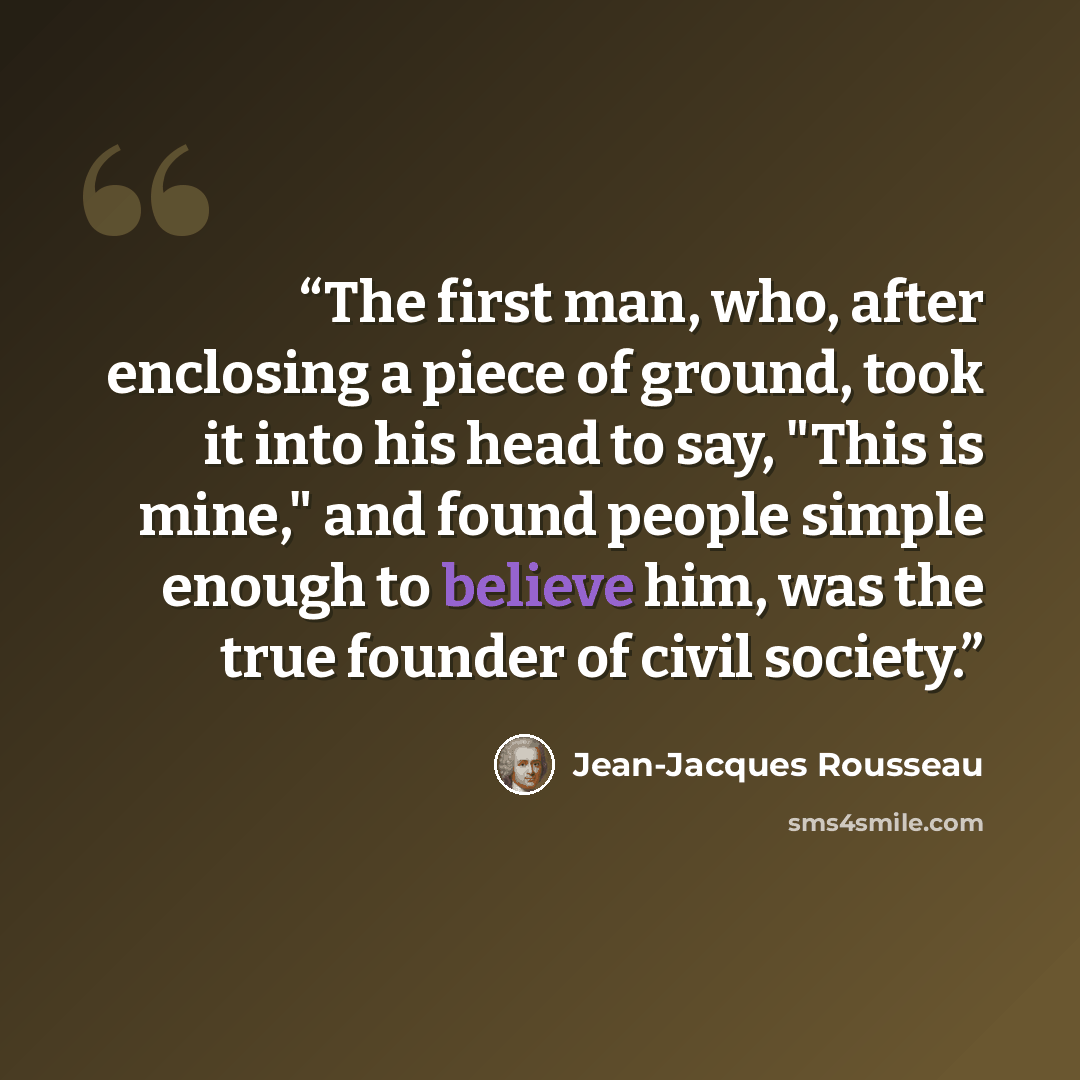 “The first man, who, after enclosing a piece of ground, took it into his head to say, "This is mine," and found people simple enough to believe him, was the true founder of civil society.” quote by Jean-Jacques Rousseau